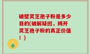 破壁灵芝孢子粉是多少目的(破解疑团，揭开灵芝孢子粉的真正价值！)