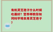 有机灵芝孢子什么时候吃最好？营养师教你如何科学地食用灵芝孢子？