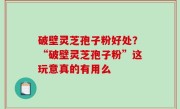 破壁灵芝孢子粉好处？“破壁灵芝孢子粉”这玩意真的有用么