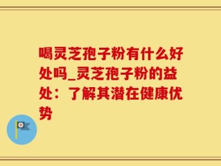 喝灵芝孢子粉有什么好处吗_灵芝孢子粉的益处：了解其潜在健康优势