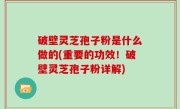 破壁灵芝孢子粉是什么做的(重要的功效！破壁灵芝孢子粉详解)