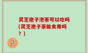 灵芝孢子泡茶可以吃吗(灵芝孢子茶能食用吗？)