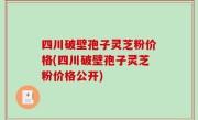 四川破壁孢子灵芝粉价格(四川破壁孢子灵芝粉价格公开)