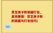 灵芝孢子粉装罐打包_高效便捷：灵芝孢子粉的装罐与打包技巧)