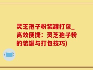 灵芝孢子粉装罐打包_高效便捷：灵芝孢子粉的装罐与打包技巧)