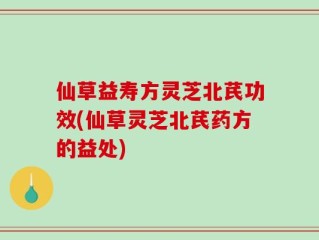 仙草益寿方灵芝北芪功效(仙草灵芝北芪药方的益处)