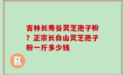 吉林长寿谷灵芝孢子粉？正宗长白山灵芝孢子粉一斤多少钱