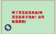喝了灵芝后流鼻血(喝灵芝后鼻子流血？这可能是原因)