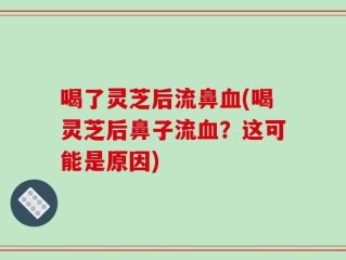 喝了灵芝后流鼻血(喝灵芝后鼻子流血？这可能是原因)