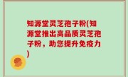 知源堂灵芝孢子粉(知源堂推出高品质灵芝孢子粉，助您提升免疫力)