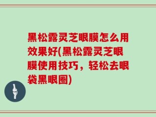 黑松露灵芝眼膜怎么用效果好(黑松露灵芝眼膜使用技巧，轻松去眼袋黑眼圈)