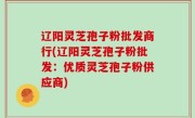 辽阳灵芝孢子粉批发商行(辽阳灵芝孢子粉批发：优质灵芝孢子粉供应商)