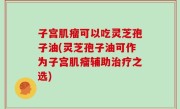 子宫肌瘤可以吃灵芝孢子油(灵芝孢子油可作为子宫肌瘤辅助治疗之选)