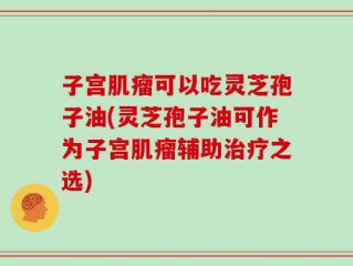 子宫肌瘤可以吃灵芝孢子油(灵芝孢子油可作为子宫肌瘤辅助治疗之选)
