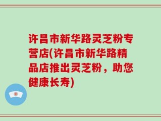 许昌市新华路灵芝粉专营店(许昌市新华路精品店推出灵芝粉，助您健康长寿)