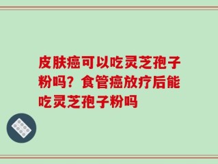皮肤癌可以吃灵芝孢子粉吗？食管癌放疗后能吃灵芝孢子粉吗