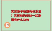 灵芝孢子粉跟枸杞泡酒？灵芝和枸杞能一起泡酒有什么功效