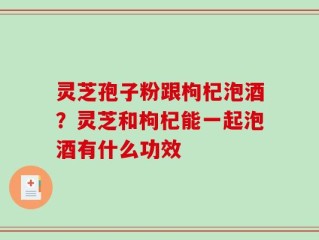 灵芝孢子粉跟枸杞泡酒？灵芝和枸杞能一起泡酒有什么功效