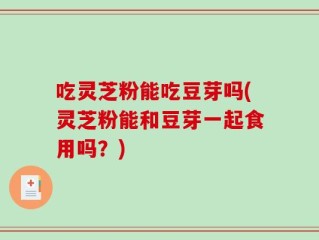 吃灵芝粉能吃豆芽吗(灵芝粉能和豆芽一起食用吗？)