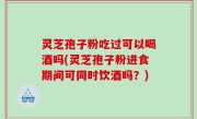 灵芝孢子粉吃过可以喝酒吗(灵芝孢子粉进食期间可同时饮酒吗？)