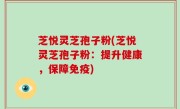 芝悦灵芝孢子粉(芝悦灵芝孢子粉：提升健康，保障免疫)