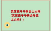 灵芝孢子子粉会上火吗(灵芝孢子子粉会导致上火吗？)