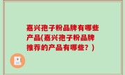 嘉兴孢子粉品牌有哪些产品(嘉兴孢子粉品牌推荐的产品有哪些？)