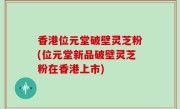 香港位元堂破壁灵芝粉(位元堂新品破壁灵芝粉在香港上市)