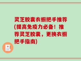 灵芝胶囊衣橱把手推荐(提高免疫力必备！推荐灵芝胶囊，更换衣橱把手指南)