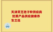 天津灵芝孢子粉供应商 优质产品供应健康养生之选