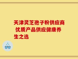 天津灵芝孢子粉供应商 优质产品供应健康养生之选