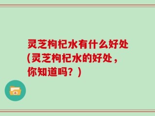 灵芝枸杞水有什么好处(灵芝枸杞水的好处，你知道吗？)