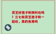 灵芝好孢子粉同时吃吗？三七和灵芝孢子粉一起吃，真的有用吗