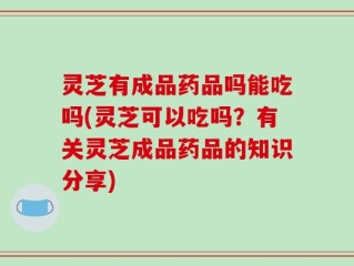灵芝有成品药品吗能吃吗(灵芝可以吃吗？有关灵芝成品药品的知识分享)