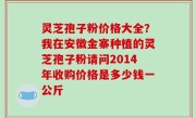 灵芝孢子粉价格大全？我在安徽金寨种植的灵芝孢子粉请问2014年收购价格是多少钱一公斤