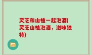 灵芝和山楂一起泡酒(灵芝山楂泡酒，滋味独特)
