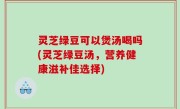 灵芝绿豆可以煲汤喝吗(灵芝绿豆汤，营养健康滋补佳选择)