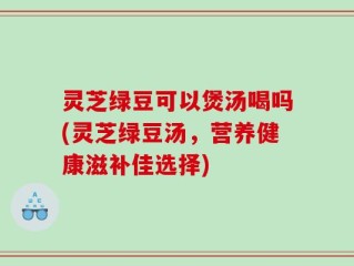 灵芝绿豆可以煲汤喝吗(灵芝绿豆汤，营养健康滋补佳选择)