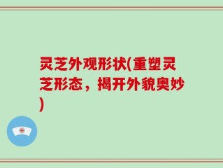 灵芝外观形状(重塑灵芝形态，揭开外貌奥妙)