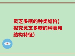 灵芝多糖的种类结构(探究灵芝多糖的种类和结构特征)