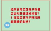 经常食用灵芝孢子粉是否会对肝脏造成损害？？探究灵芝孢子粉对肝脏健康的影响？