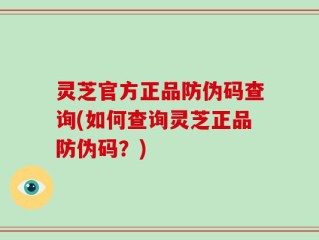 灵芝官方正品防伪码查询(如何查询灵芝正品防伪码？)