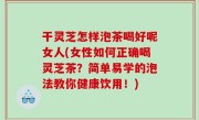 干灵芝怎样泡茶喝好呢女人(女性如何正确喝灵芝茶？简单易学的泡法教你健康饮用！)