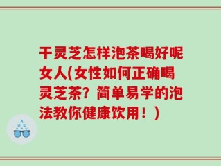 干灵芝怎样泡茶喝好呢女人(女性如何正确喝灵芝茶？简单易学的泡法教你健康饮用！)