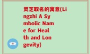 灵芝取名的寓意(Lingzhi A Symbolic Name for Health and Longevity)
