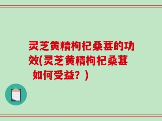 灵芝黄精枸杞桑葚的功效(灵芝黄精枸杞桑葚 如何受益？)