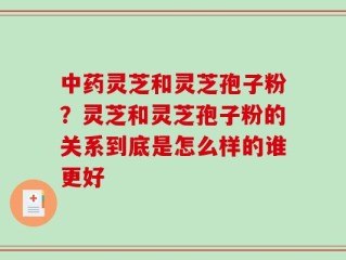 中药灵芝和灵芝孢子粉？灵芝和灵芝孢子粉的关系到底是怎么样的谁更好