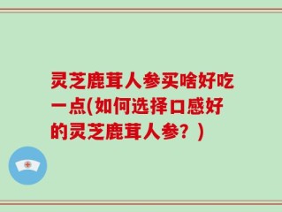 灵芝鹿茸人参买啥好吃一点(如何选择口感好的灵芝鹿茸人参？)