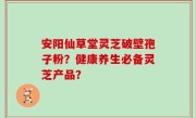 安阳仙草堂灵芝破壁孢子粉？健康养生必备灵芝产品？