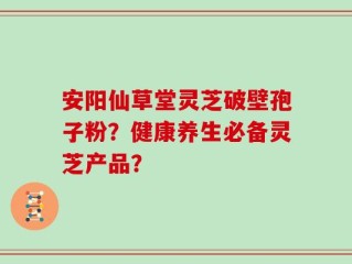 安阳仙草堂灵芝破壁孢子粉？健康养生必备灵芝产品？